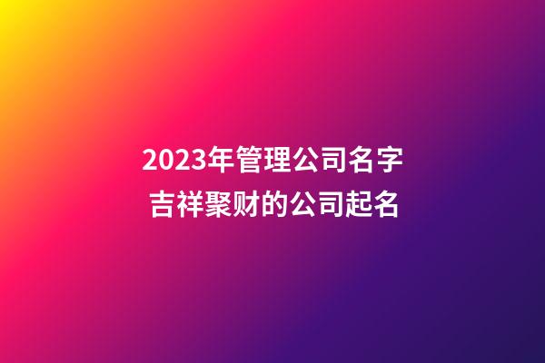 2023年管理公司名字 吉祥聚财的公司起名